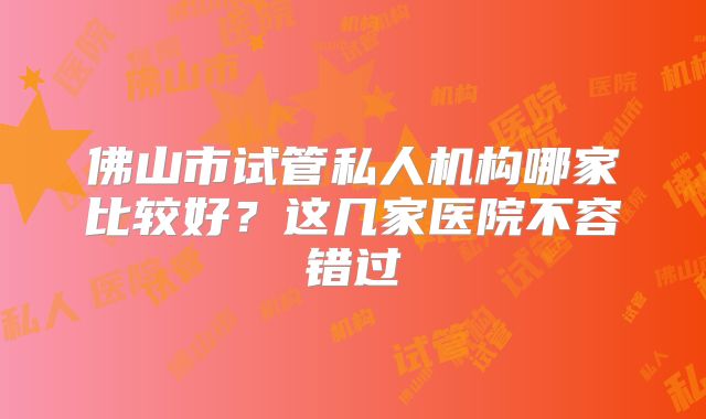 佛山市试管私人机构哪家比较好?这几家医院不容错过