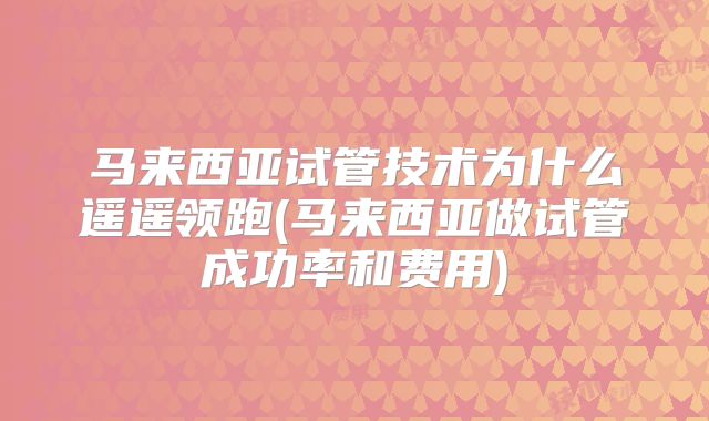马来西亚试管技术为什么遥遥领跑(马来西亚做试管成功率和费用)