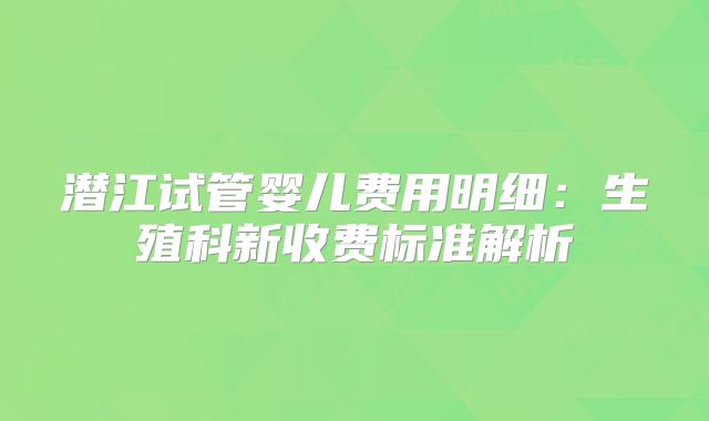 潜江试管婴儿费用明细：生殖科新收费标准解析