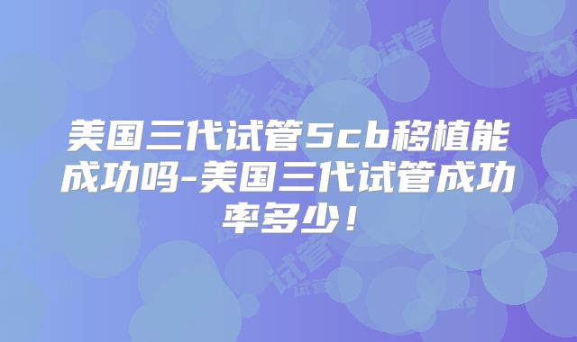 美国三代试管5cb移植能成功吗-美国三代试管成功率多少!