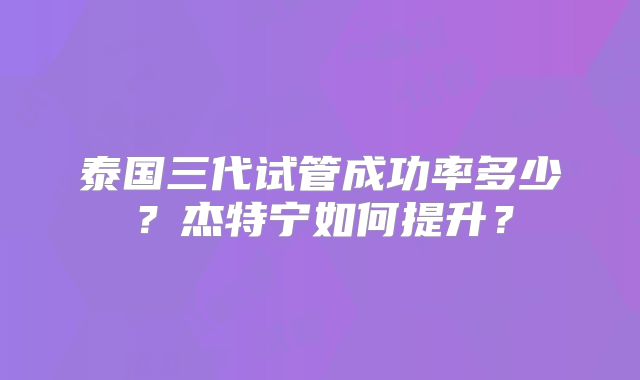 泰国三代试管成功率多少?杰特宁如何提升?