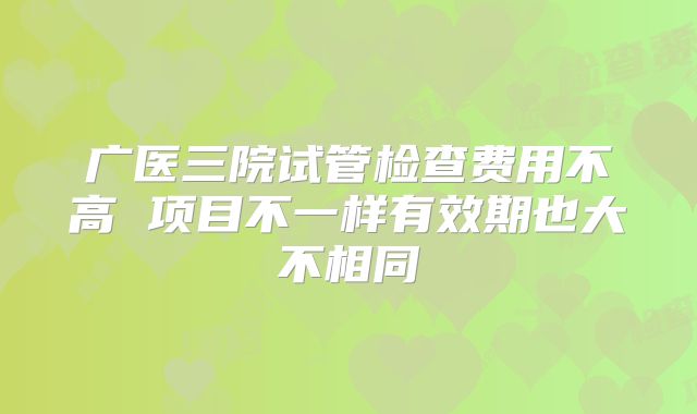 广医三院试管检查费用不高 项目不一样有效期也大不相同
