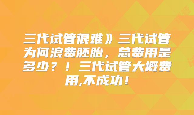 三代试管很难》三代试管为何浪费胚胎，总费用是多少？！三代试管大概费用,不成功！