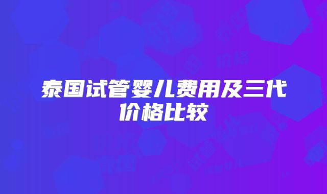 泰国试管婴儿费用及三代价格比较
