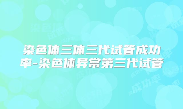 染色体三体三代试管成功率-染色体异常第三代试管