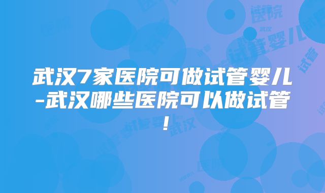 武汉7家医院可做试管婴儿-武汉哪些医院可以做试管!