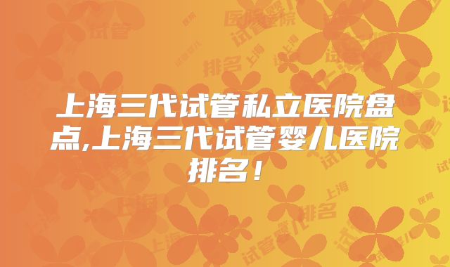 上海三代试管私立医院盘点,上海三代试管婴儿医院排名!