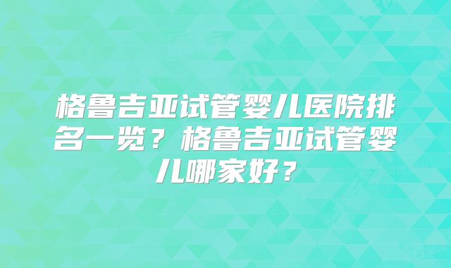 格鲁吉亚试管婴儿医院排名一览？格鲁吉亚试管婴儿哪家好？
