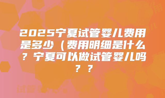 2025宁夏试管婴儿费用是多少（费用明细是什么？宁夏可以做试管婴儿吗？？