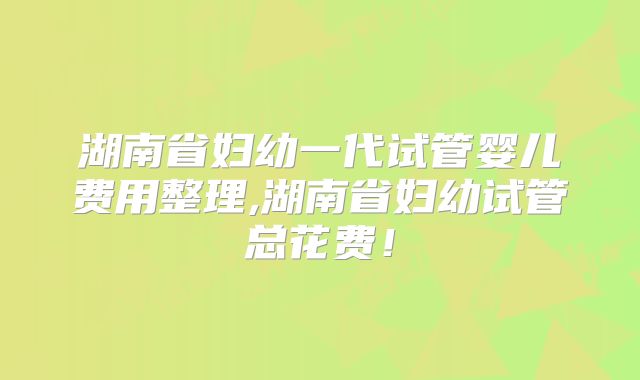 湖南省妇幼一代试管婴儿费用整理,湖南省妇幼试管总花费！