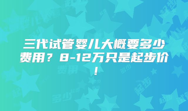 三代试管婴儿大概要多少费用?8-12万只是起步价!
