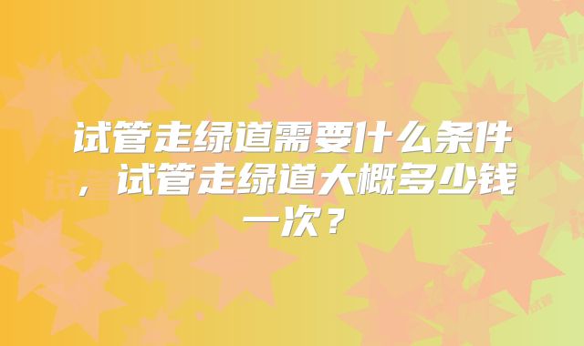 试管走绿道需要什么条件，试管走绿道大概多少钱一次？