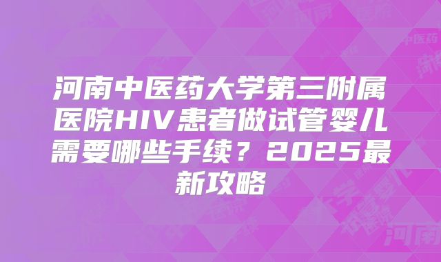 河南中医药大学第三附属医院HIV患者做试管婴儿需要哪些手续？2025最新攻略