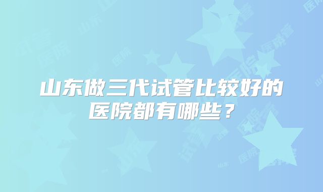 山东做三代试管比较好的医院都有哪些？