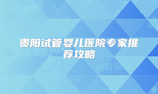 贵阳试管婴儿医院专家推荐攻略