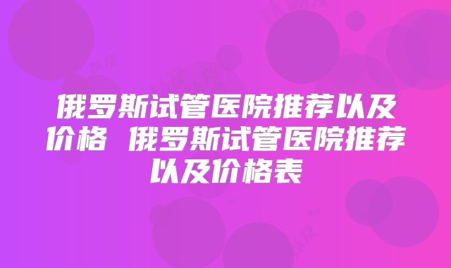 俄罗斯试管医院推荐以及价格 俄罗斯试管医院推荐以及价格表