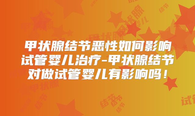 甲状腺结节恶性如何影响试管婴儿治疗-甲状腺结节对做试管婴儿有影响吗！