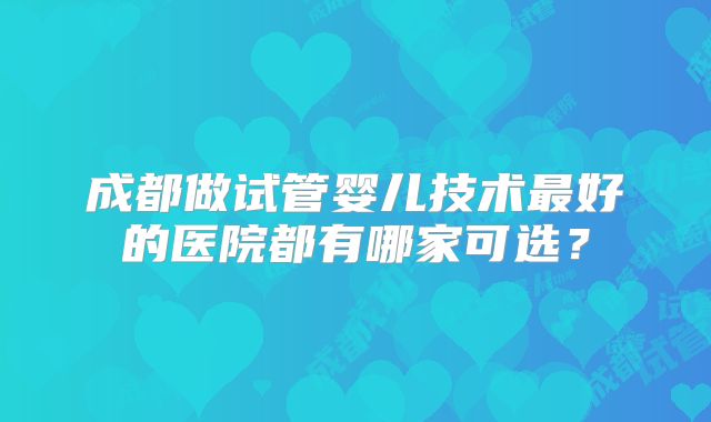 成都做试管婴儿技术最好的医院都有哪家可选？
