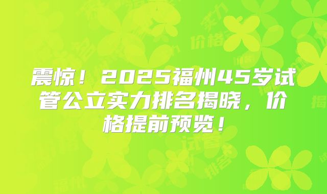 震惊!2025福州45岁试管公立实力排名揭晓,价格提前预览!
