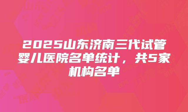 2025山东济南三代试管婴儿医院名单统计,共5家机构名单