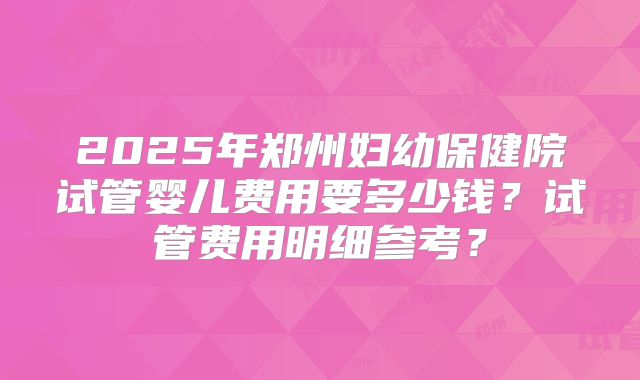2025年郑州妇幼保健院试管婴儿费用要多少钱？试管费用明细参考？