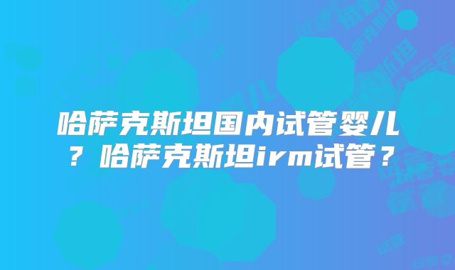 哈萨克斯坦国内试管婴儿?哈萨克斯坦irm试管?