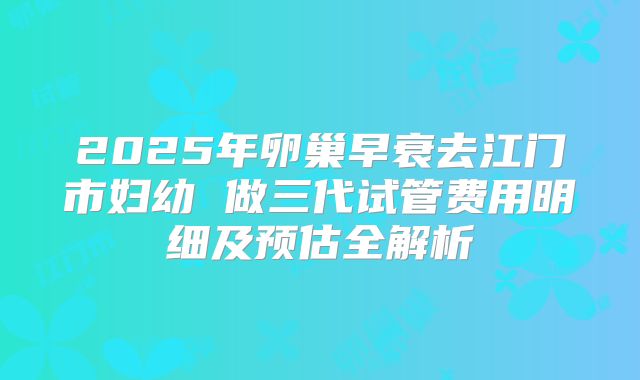 2025年卵巢早衰去江门市妇幼 做三代试管费用明细及预估全解析