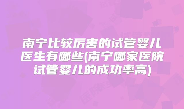 南宁比较厉害的试管婴儿医生有哪些(南宁哪家医院试管婴儿的成功率高)
