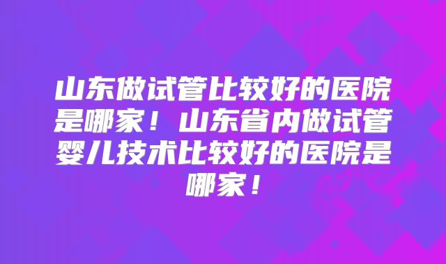 山东做试管比较好的医院是哪家！山东省内做试管婴儿技术比较好的医院是哪家！