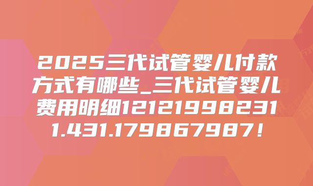 2025三代试管婴儿付款方式有哪些_三代试管婴儿费用明细121219982311.431.179867987!