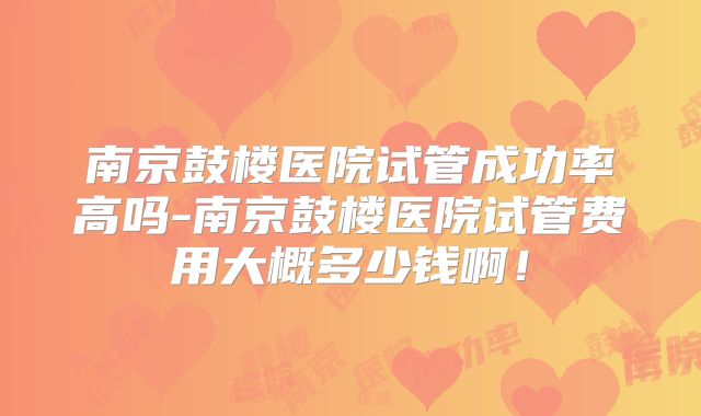 南京鼓楼医院试管成功率高吗-南京鼓楼医院试管费用大概多少钱啊！