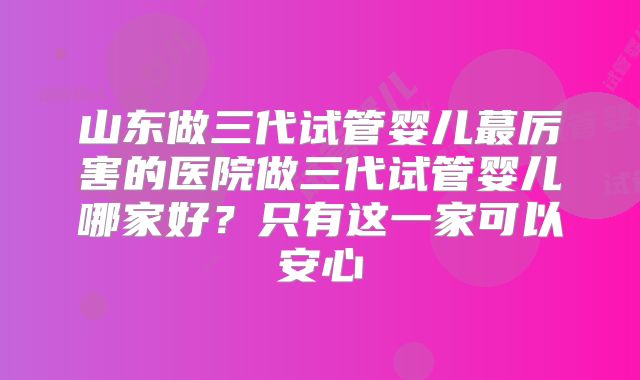 山东做三代试管婴儿蕞厉害的医院做三代试管婴儿哪家好?只有这一家可以安心