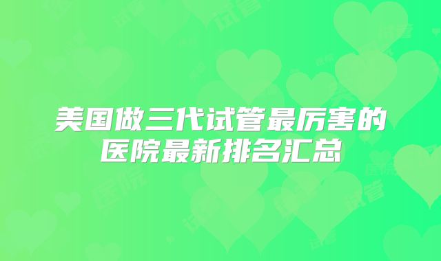 美国做三代试管最厉害的医院最新排名汇总