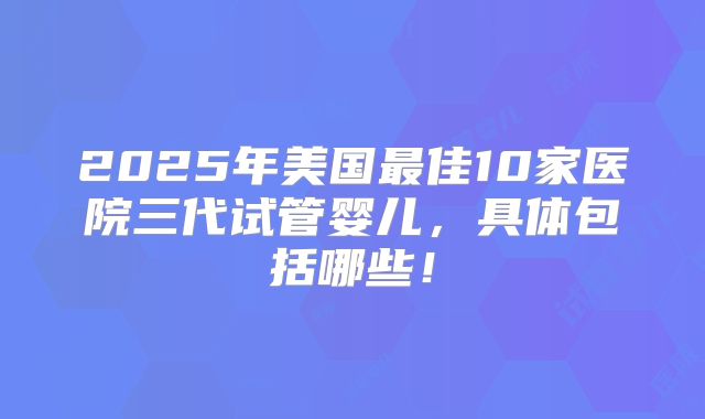 2025年美国最佳10家医院三代试管婴儿,具体包括哪些!