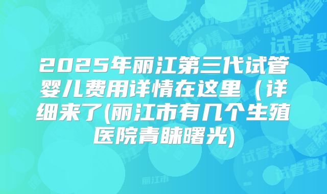 2025年丽江第三代试管婴儿费用详情在这里（详细来了(丽江市有几个生殖医院青睐曙光)