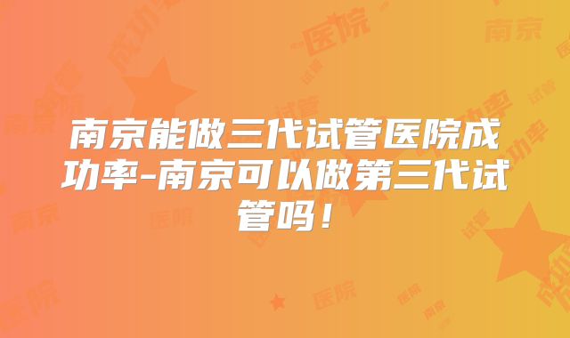 南京能做三代试管医院成功率-南京可以做第三代试管吗!