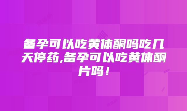 备孕可以吃黄体酮吗吃几天停药,备孕可以吃黄体酮片吗！
