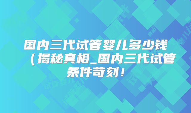 国内三代试管婴儿多少钱（揭秘真相_国内三代试管条件苛刻！