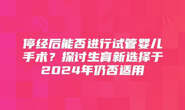 停经后能否进行试管婴儿手术？探讨生育新选择于2024年仍否适用