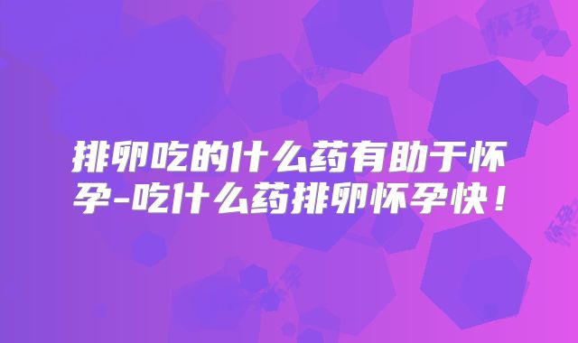 排卵吃的什么药有助于怀孕-吃什么药排卵怀孕快！
