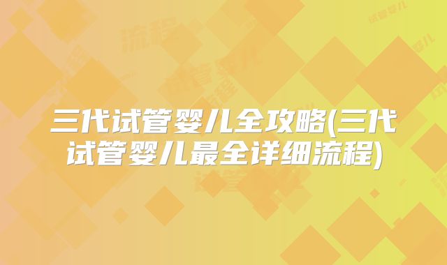 三代试管婴儿全攻略(三代试管婴儿最全详细流程)