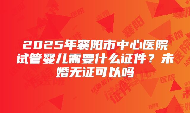2025年襄阳市中心医院试管婴儿需要什么证件?未婚无证可以吗