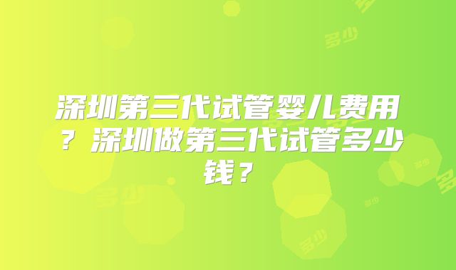 深圳第三代试管婴儿费用？深圳做第三代试管多少钱？