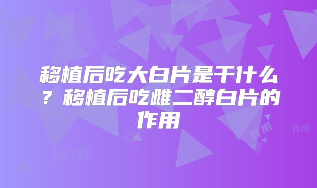 移植后吃大白片是干什么？移植后吃雌二醇白片的作用