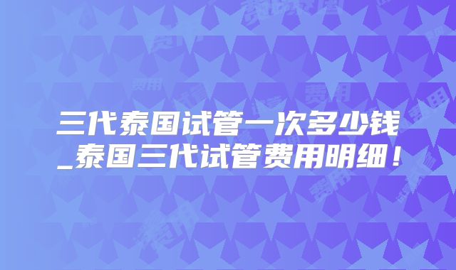 三代泰国试管一次多少钱_泰国三代试管费用明细!