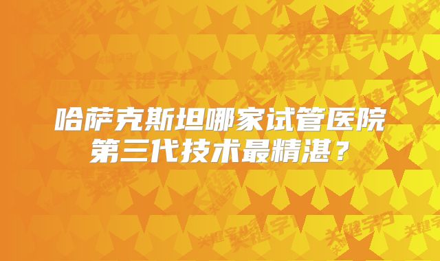 哈萨克斯坦哪家试管医院第三代技术最精湛？