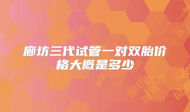 廊坊三代试管一对双胎价格大概是多少