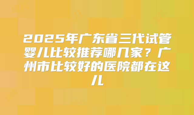 2025年广东省三代试管婴儿比较推荐哪几家？广州市比较好的医院都在这儿