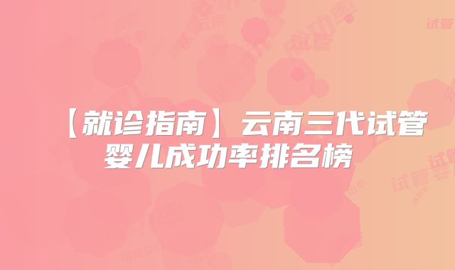 【就诊指南】云南三代试管婴儿成功率排名榜