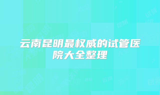 云南昆明最权威的试管医院大全整理